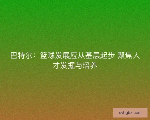 巴特尔：篮球发展应从基层起步 聚焦人才发掘与培养