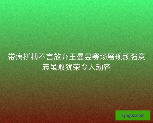 带病拼搏不言放弃王曼昱赛场展现顽强意志虽败犹荣令人动容 带病拼搏不言放弃王曼昱赛场展现顽强意志虽败犹荣令人动容