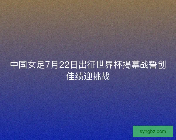 中国女足7月22日出征世界杯揭幕战誓创佳绩迎挑战