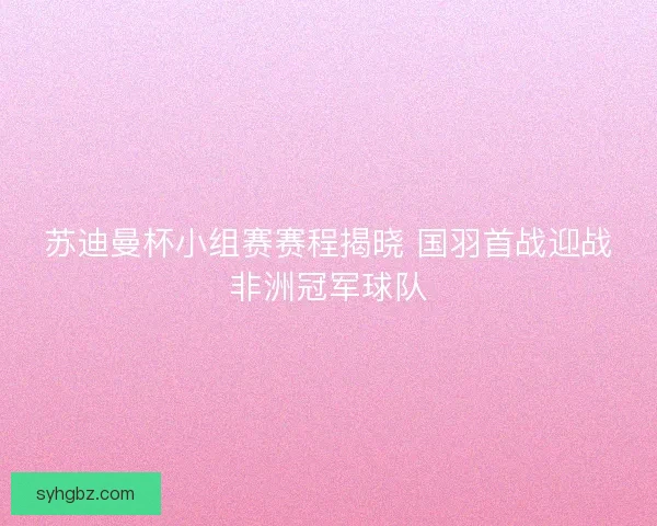 苏迪曼杯小组赛赛程揭晓 国羽首战迎战非洲冠军球队